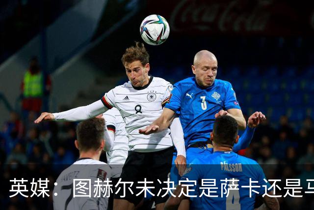 英媒：图赫尔未决定是萨卡还是马杜埃凯首发，中卫斯通斯搭孔萨